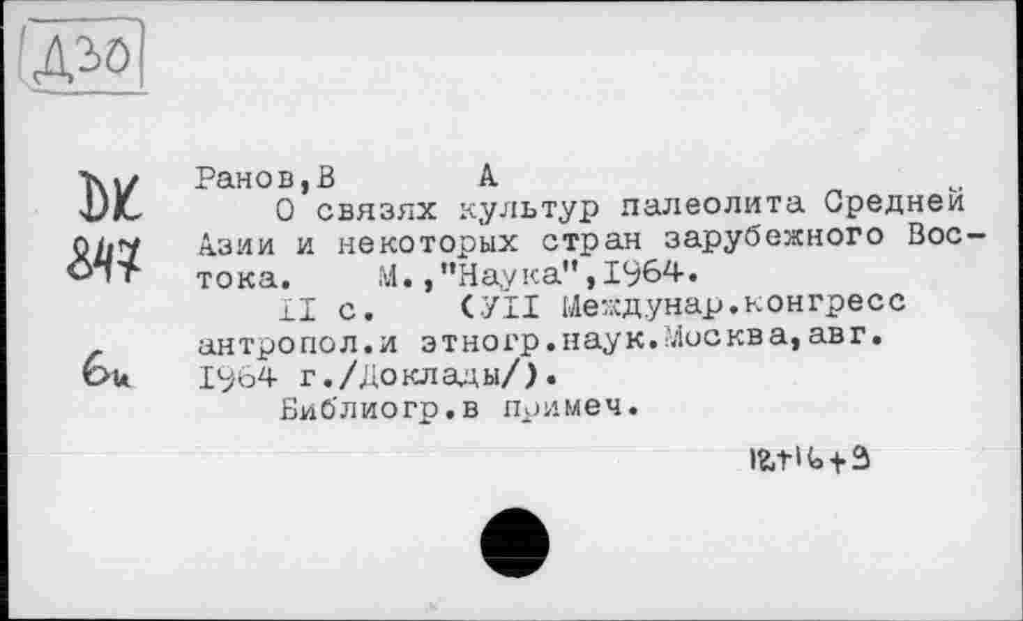 ﻿Ранов,В	А
О связях культур палеолита Средней Азии и некоторых стран зарубежного Востока. М. ,"На,ука",19б4.
II с. СУП Иеждунар.конгресс антропол.и этногр.наук.'Лосква,авг.
1964 г./Доклады/).
Виблиогр.в примеч.
